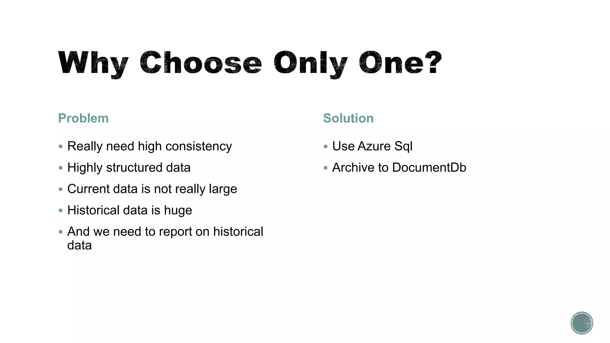 Problem
 Really need high consistency
 Highly structured data
 Current data is not really large
 Historical data is huge
 And we need to report on historical
data
Solution
 Use Azure Sql
 Archive to DocumentDb
 