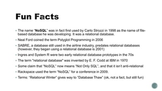  The name “NoSQL” was in fact first used by Carlo Strozzi in 1998 as the name of file-
based database he was developing. It was a relational database.
 Neal Ford coined the term Polyglot Programming in 2006
 SABRE, a database still used in the airline industry, predates relational databases
(however, they began using a relational database is 2001)
 Ingres and System R were two early relational database prototypes in the 70s
 The term "relational database" was invented by E. F. Codd at IBM in 1970
 Some claim that “NoSQL” now means “Not Only SQL”, and that it isn’t anti-relational
 Rackspace used the term “NoSQL” for a conference in 2009.
 Terms: “Relational Winter” gives way to “Database Thaw” (ok, not a fact, but still fun)
 