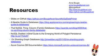  Slides on GitHub https://github.com/Bougiefever/AzureNoSqlDataPrimer
 A Newbie Guide to Databases https://blog.appdynamics.com/engineering/a-newbie-
guide-to-databases/
 That NoSQL Thing: Column (Family) Databases https://ayende.com/blog/4500/that-
no-sql-thing-column-family-databases
 NoSQL Distilled: A Brief Guide to the Emerging World of Polyglot Persistence
http://a.co/1YwtJ47
 On Sharding Graph Databases http://jimwebber.org/2011/02/on-sharding-graph-
databases/
 Azure Cosmos DB Documentation https://docs.microsoft.com/en-us/azure/cosmos-db/
Anne Bougie
anne.bougie@gmail.com
@bougiefever
http://www.bougiefever.com
https://github.com/Bougiefever
 