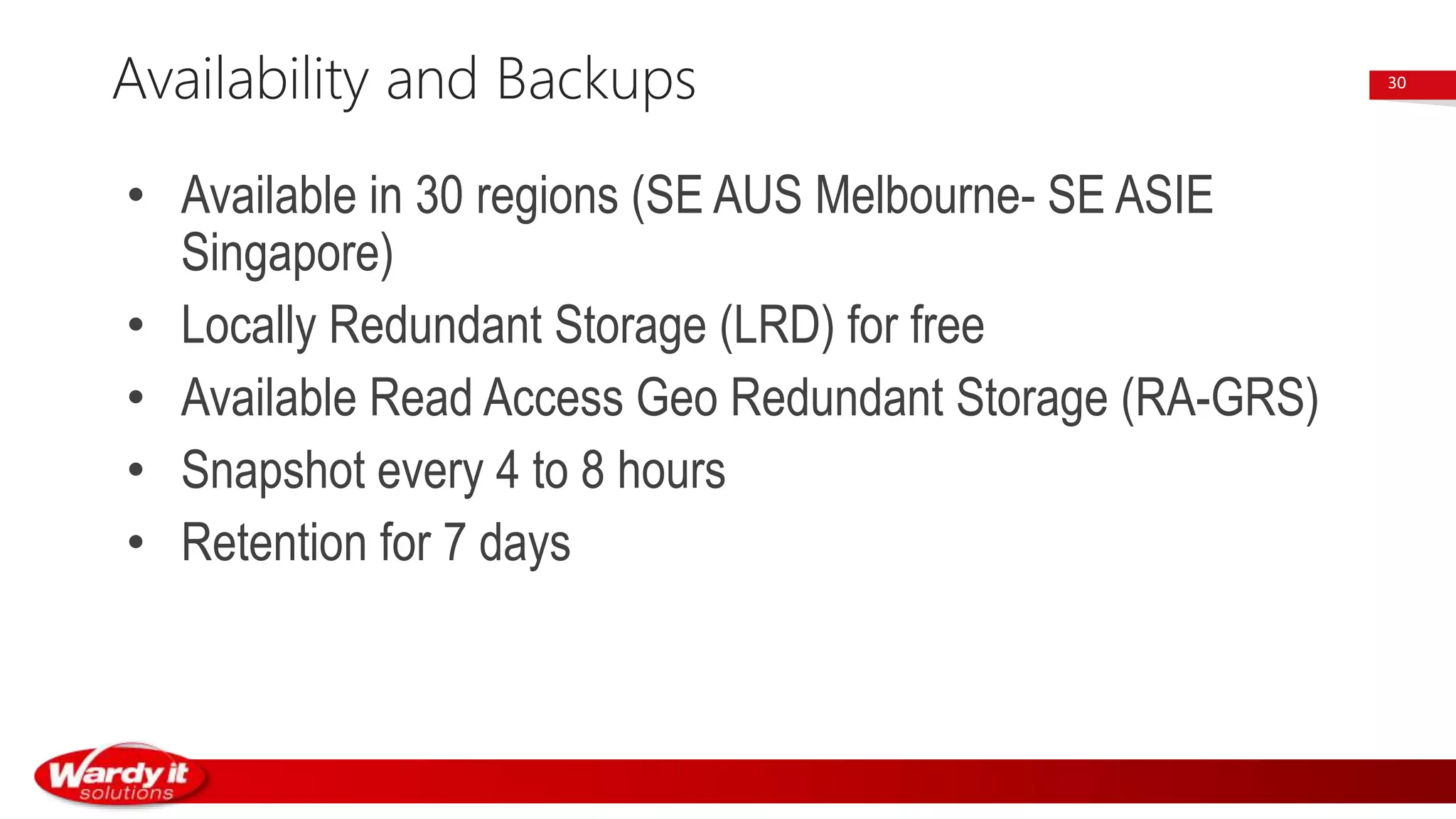 • Available in 30 regions (SE AUS Melbourne- SE ASIE
Singapore)
• Locally Redundant Storage (LRD) for free
• Available Read Access Geo Redundant Storage (RA-GRS)
• Snapshot every 4 to 8 hours
• Retention for 7 days
Availability and Backups 30
 
