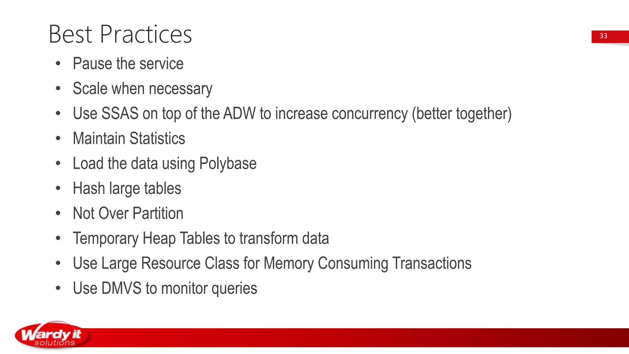 • Pause the service
• Scale when necessary
• Use SSAS on top of the ADW to increase concurrency (better together)
• Maintain Statistics
• Load the data using Polybase
• Hash large tables
• Not Over Partition
• Temporary Heap Tables to transform data
• Use Large Resource Class for Memory Consuming Transactions
• Use DMVS to monitor queries
Best Practices 33
 