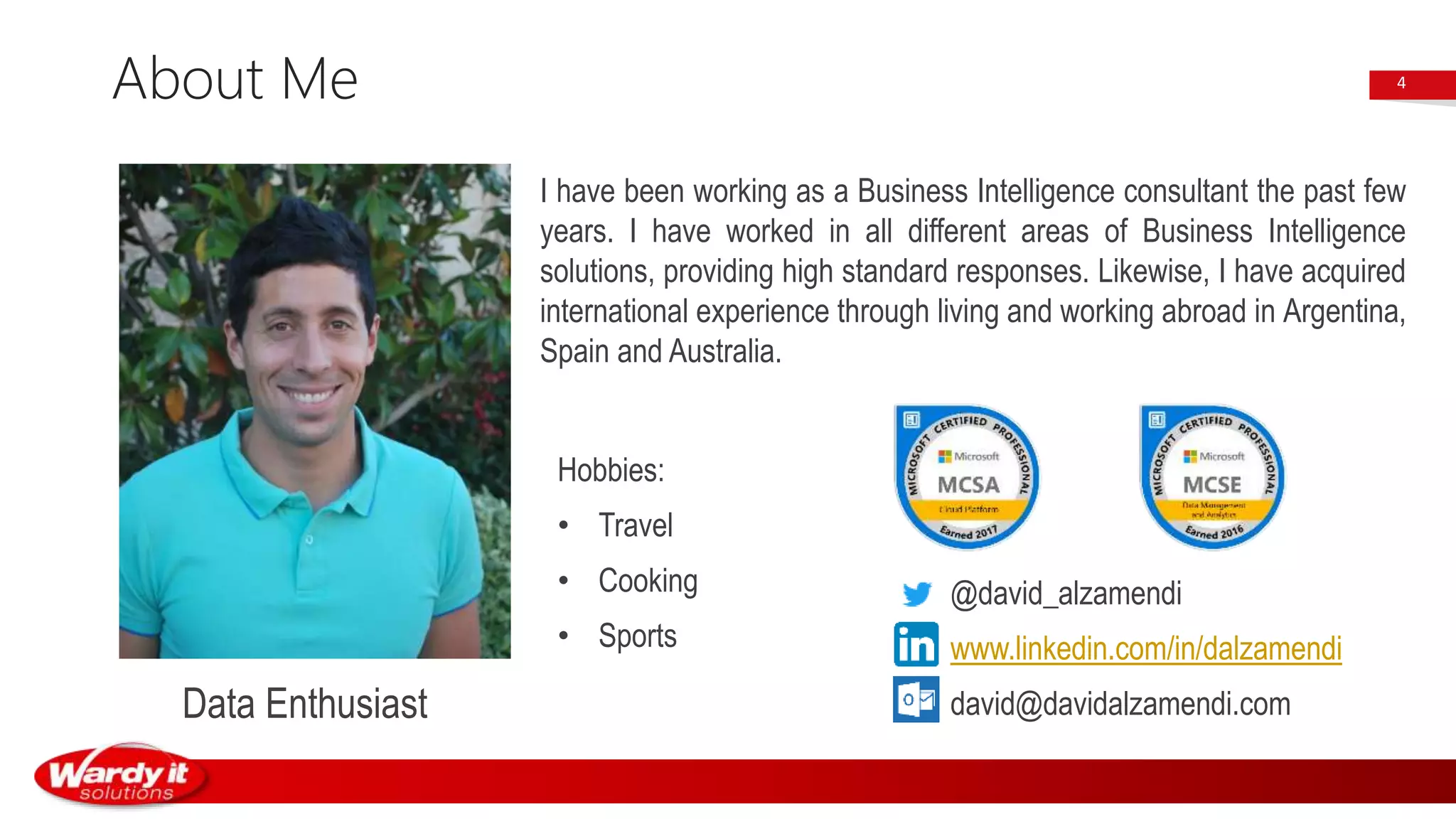 About Me
I have been working as a Business Intelligence consultant the past few
years. I have worked in all different areas of Business Intelligence
solutions, providing high standard responses. Likewise, I have acquired
international experience through living and working abroad in Argentina,
Spain and Australia.
4
Hobbies:
• Travel
• Cooking
• Sports
Data Enthusiast
@david_alzamendi
www.linkedin.com/in/dalzamendi
david@davidalzamendi.com
 