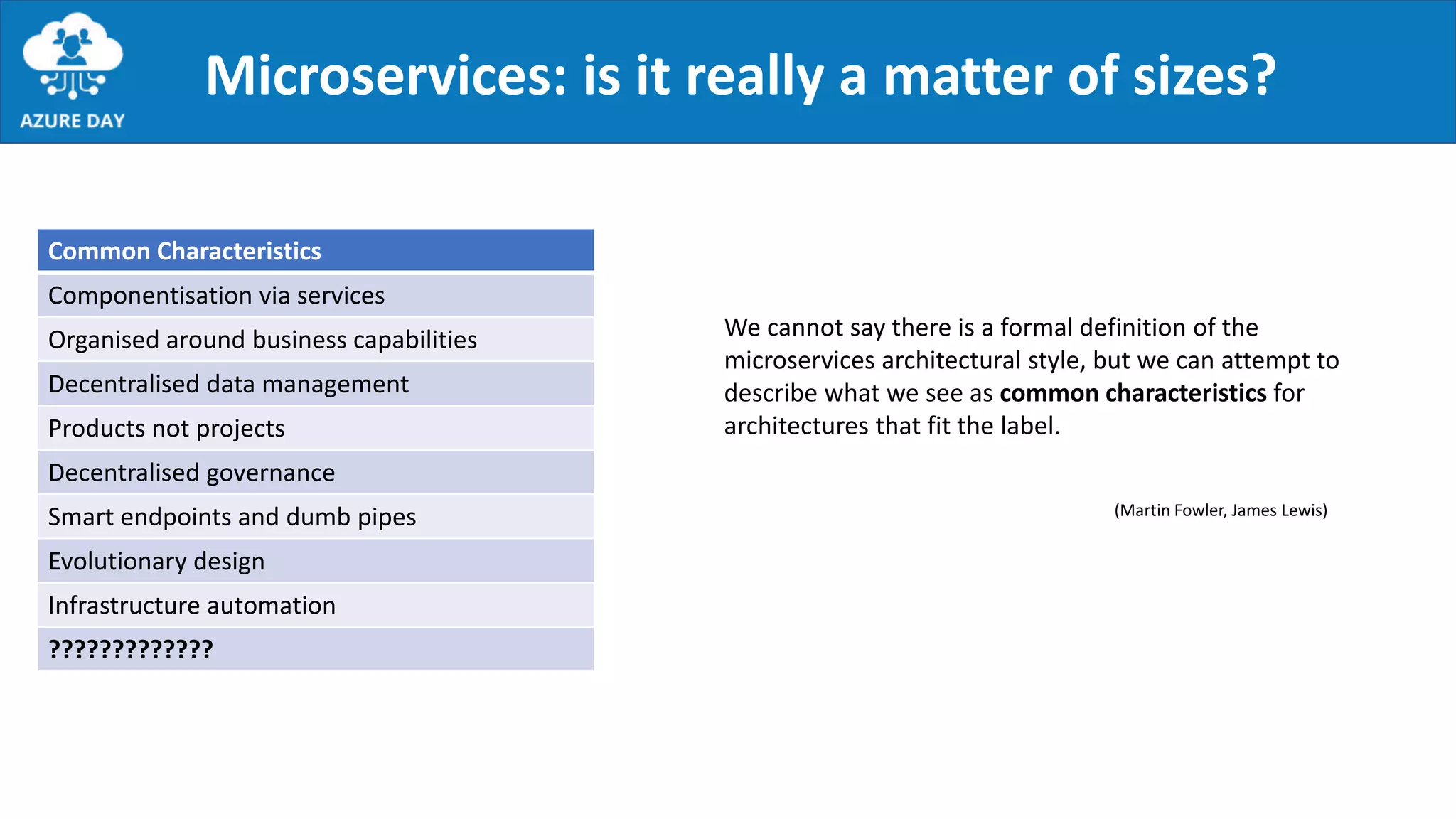 Microservices: is it really a matter of sizes?
We cannot say there is a formal definition of the
microservices architectural style, but we can attempt to
describe what we see as common characteristics for
architectures that fit the label.
Common Characteristics
Componentisation via services
Organised around business capabilities
Decentralised data management
Products not projects
Decentralised governance
Smart endpoints and dumb pipes
Evolutionary design
Infrastructure automation
?????????????
(Martin Fowler, James Lewis)
 