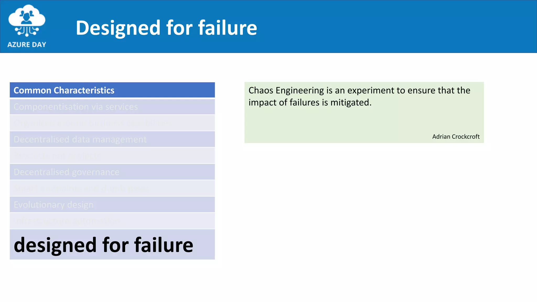 Designed for failure
Common Characteristics
Componentisation via services
Organised around business capabilities
Decentralised data management
Products not projects
Decentralised governance
Smart endpoints and dumb pipes
Evolutionary design
Infrastructure automation
designed for failure
Chaos Engineering is an experiment to ensure that the
impact of failures is mitigated.
Adrian Crockcroft
 