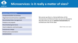 Microservices: is it really a matter of sizes?
We cannot say there is a formal definition of the
microservices architectural style, but we can attempt to
describe what we see as common characteristics for
architectures that fit the label.
Common Characteristics
Componentisation via services
Organised around business capabilities
Decentralised data management
Products not projects
Decentralised governance
Smart endpoints and dumb pipes
Evolutionary design
Infrastructure automation
?????????????
(Martin Fowler, James Lewis)
 
