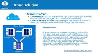 Services resiliency
All Azure management services are architected to be resilient
from region-level failures. In the spectrum of failures, one or
more Availability Zone failures within a region have a smaller
failure radius compared to an entire region failure. Azure can
recover from a zone-level failure of management services
within the region or from another Azure region. Azure
performs critical maintenance one zone at a time within a
region, to prevent any failures impacting customer resources
deployed across Availability Zones within a region.
Azure solution
• Availability Zones
• Zonal services: you pin the resource to a specific zone (for example,
virtual machines, managed disks, Standard IP addresses)
• Zone-redundant services: platform replicates automatically across
zones (for example, zone-redundant storage, SQL Database)
What are Availability Zones in Azure?
 