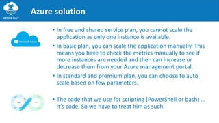 • In free and shared service plan, you cannot scale the
application as only one instance is available.
• In basic plan, you can scale the application manually. This
means you have to check the metrics manually to see if
more instances are needed and then can increase or
decrease them from your Azure management portal.
• In standard and premium plan, you can choose to auto
scale based on few parameters.
Azure solution
• The code that we use for scripting (PowerShell or bash) …
it’s code. So we have to treat him as such.
 