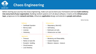 Chaos Engineering
Before starting your journey into chaos engineering, make sure you’ve done your homework and have built resiliency
into every level of your organization. Building resilient systems isn’t all about software. It starts at the infrastructure
layer, progresses to the network and data, influences application design and extends to people and culture.
Adrian Hornsby
 