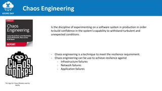Chaos Engineering
- Chaos engineering is a technique to meet the resilience requirement.
- Chaos engineering can be use to achieve resilience against
- Infrastructure failures
- Network failures
- Application failures
The logo for Chaos Monkey used by
Netflix
Is the discipline of experimenting on a software system in production in order
to build confidence in the system's capability to withstand turbulent and
unexpected conditions.
 