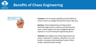 Benefits of Chaos Engineering
- Customer: the increased availability and durability of
service means no outages disrupt their day-to-day lives.
- Business: Chaos Engineering can help prevent
extremely large losses in revenue and maintenance
costs, create happier and more engaged engineers,
improve in on-call training for engineering teams
- Technical: the insights from chaos experiments can
mean a reduction in incidents, reduction in on-call
burden, increased understanding of system failure
modes, improved system design
 