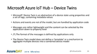 2018 Ukraine
Microsoft Azure IoT Hub – Device Twins
• Microsoft’ Device Twin is an abstraction of a device state using properties and
a set of tags, containing metadata values
• Actions and events are not of the model, but are handled by application code
• Messages are rather lightweight and the content can be selected by the
application down to property level
• /! The format of the messages is defined by applications only
• The Device Twin model does not define a ‘template’ or a mechanism to
aggregate multiple devices into a combined device model
@FollowEstelle 10
 