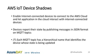 2018 Ukraine
AWS IoT Device Shadows
• Enable Internet-connected devices to connect to the AWS Cloud
and let application in the cloud interact with internet-connected
devices
• Devices report their state by publishing messages in JSON format
on MQTT topics
• /! Each MQTT topic has a hierarchical name that identifies the
device whose state is being updated
@FollowEstelle 13
 