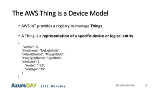 2018 Ukraine
The AWS Thing is a Device Model
• AWS IoT provides a registry to manage Things
• A Thing is a representation of a specific device or logical entity
{
"version": 3,
"thingName": "MyLightBulb",
"defaultClientId": "MyLightBulb",
"thingTypeName": "LightBulb",
"attributes": {
"model": "123",
"wattage": "75"
}
}
@FollowEstelle 17
 