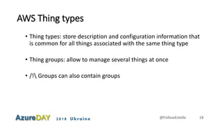 2018 Ukraine
AWS Thing types
• Thing types: store description and configuration information that
is common for all things associated with the same thing type
• Thing groups: allow to manage several things at once
• /! Groups can also contain groups
@FollowEstelle 18
 