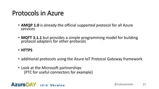 2018 Ukraine
Protocols in Azure
• AMQP 1.0 is already the official supported protocol for all Azure
services
• MQTT 3.1.1 but provides a simple programming model for building
protocol adapters for other protocols
• HTTPS
• additional protocols using the Azure IoT Protocol Gateway framework
• Look at the Microsoft partnerships
(PTC for useful connectors for example)
@FollowEstelle 23
 