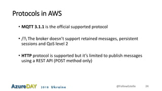 2018 Ukraine
Protocols in AWS
• MQTT 3.1.1 is the official supported protocol
• /! The broker doesn’t support retained messages, persistent
sessions and QoS level 2
• HTTP protocol is supported but it’s limited to publish messages
using a REST API (POST method only)
@FollowEstelle 24
 