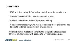 2018 Ukraine
Summary
• AWS and Azure only define a data model, no actions and events
• None of the serialization formats are uniformized
• None of the formats defines a protocol binding
• A device manufacturer, who wants to address these platforms, has
to create code for both diferrent environments
A unified device model will simplify the integration tasks across
different platforms and will accelerate IoT market adoption.
@FollowEstelle 30
 
