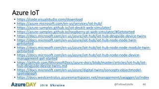 2018 Ukraine
Azure IoT
• https://code.visualstudio.com/download
• https://azure.microsoft.com/en-us/services/iot-hub/
• https://azure-samples.github.io/iot-devkit-web-simulator/
• https://azure-samples.github.io/raspberry-pi-web-simulator/#Getstarted
• https://docs.microsoft.com/en-us/azure/iot-hub/iot-hub-devguide-device-twins
• https://docs.microsoft.com/en-us/azure/iot-hub/iot-hub-node-node-twin-
getstarted
• https://docs.microsoft.com/en-us/azure/iot-hub/iot-hub-node-node-module-twin-
getstarted
• https://docs.microsoft.com/en-us/azure/iot-hub/iot-hub-node-node-device-
management-get-started
• https://github.com/MicrosoftDocs/azure-docs/blob/master/articles/iot-hub/iot-
hub-devguide-device-twins.md
• https://docs.microsoft.com/en-us/azure/digital-twins/concepts-objectmodel-
spatialgraph
• https://docs.westcentralus.azuresmartspaces.net/management/swagger/ui/index
@FollowEstelle 40
 