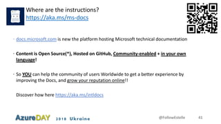 2018 Ukraine @FollowEstelle 41
Where are the instructions?
https://aka.ms/ms-docs
 docs.microsoft.com is new the platform hosting Microsoft technical documentation
 Content is Open Source(*), Hosted on GitHub, Community-enabled + in your own
language!
 So YOU can help the community of users Worldwide to get a better experience by
improving the Docs, and grow your reputation online!!
Discover how here https://aka.ms/intldocs
 