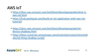 2018 Ukraine
AWS IoT
• https://docs.aws.amazon.com/iot/latest/developerguide/what-is-
aws-iot.html
• https://hub.packtpub.com/build-an-iot-application-with-aws-iot-
tutorial/
• https://docs.aws.amazon.com/iot/latest/developerguide/iot-
device-shadows.html
• https://docs.sumerian.amazonaws.com/tutorials/create/intermedi
ate/iot-thing-shadow-script/
@FollowEstelle 43
 