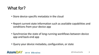 2018 Ukraine
What for?
• Store device-specific metadata in the cloud
• Report current state information such as available capabilities and
conditions from your device app
• Synchronize the state of long-running workflows between device
app and back-end app
• Query your device metadata, configuration, or state
@FollowEstelle 6
 