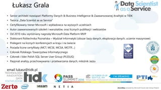 Łukasz Grala
• Senior architekt rozwiązań Platformy Danych & Business Intelligence & Zaawansowanej Analityki w TIDK
• Twórca „Data Scientist as as Service”
• Certyfikowany trener Microsoft i wykładowca na wyższych uczelniach
• Autor zaawansowanych szkoleń i warsztatów, oraz licznych publikacji i webcastów
• Od 2010 roku wyróżniany nagrodą Microsoft Data Platform MVP
• Doktorant Politechnika Poznańska – Wydział Informatyki (obszar bazy danych, eksploracja danych, uczenie maszynowe)
• Prelegent na licznych konferencjach w kraju i na świecie
• Posiada liczne certyfikaty (MCT, MCSE, MCSA, MCITP,…)
• Członek Polskiego Towarzystwa Informatycznego
• Członek i lider Polish SQL Server User Group (PLSSUG)
• Pasjonat analizy, przechowywania i przetwarzania danych, miłośnik Jazzu
email lukasz@tidk.pl
 