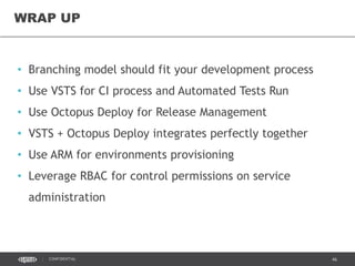 46CONFIDENTIAL
• Branching model should fit your development process
• Use VSTS for CI process and Automated Tests Run
• Use Octopus Deploy for Release Management
• VSTS + Octopus Deploy integrates perfectly together
• Use ARM for environments provisioning
• Leverage RBAC for control permissions on service
administration
WRAP UP
 