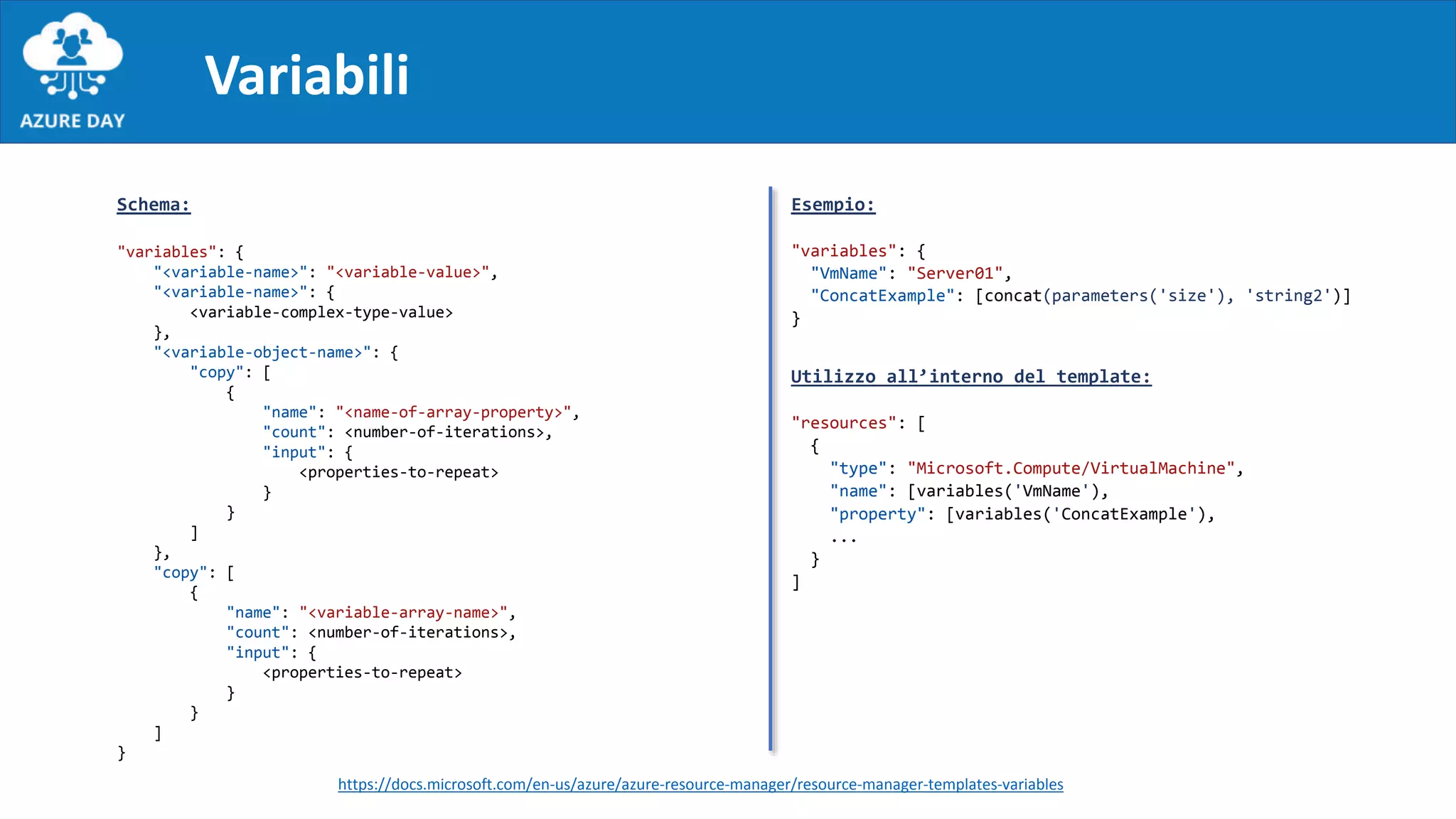 Variabili
Schema:
"variables": {
"<variable-name>": "<variable-value>",
"<variable-name>": {
<variable-complex-type-value>
},
"<variable-object-name>": {
"copy": [
{
"name": "<name-of-array-property>",
"count": <number-of-iterations>,
"input": {
<properties-to-repeat>
}
}
]
},
"copy": [
{
"name": "<variable-array-name>",
"count": <number-of-iterations>,
"input": {
<properties-to-repeat>
}
}
]
}
Esempio:
"variables": {
"VmName": "Server01",
"ConcatExample": [concat(parameters('size'), 'string2')]
}
Utilizzo all’interno del template:
"resources": [
{
"type": "Microsoft.Compute/VirtualMachine",
"name": [variables('VmName'),
"property": [variables('ConcatExample'),
...
}
]
https://docs.microsoft.com/en-us/azure/azure-resource-manager/resource-manager-templates-variables
 