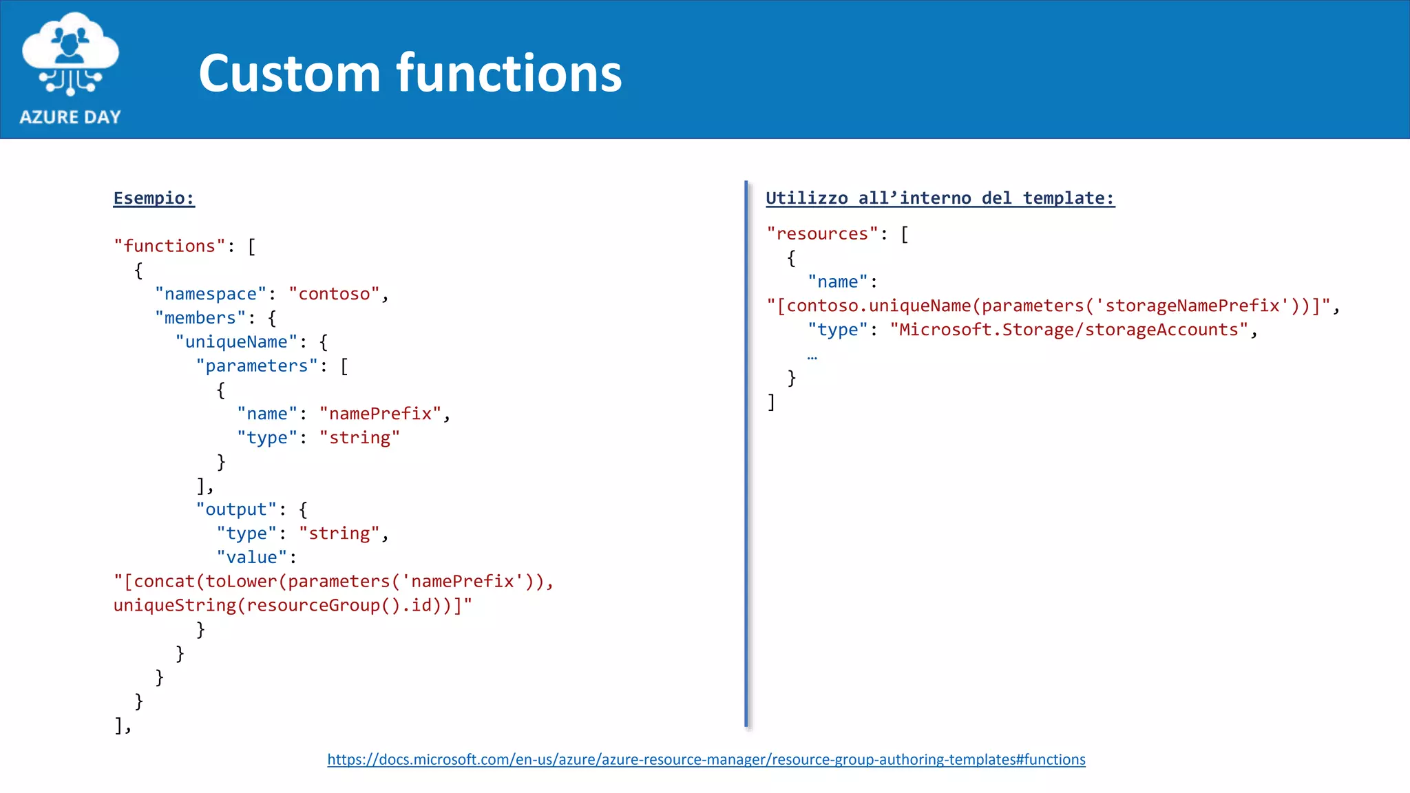 Custom functions
Utilizzo all’interno del template:
"resources": [
{
"name":
"[contoso.uniqueName(parameters('storageNamePrefix'))]",
"type": "Microsoft.Storage/storageAccounts",
…
}
]
Esempio:
"functions": [
{
"namespace": "contoso",
"members": {
"uniqueName": {
"parameters": [
{
"name": "namePrefix",
"type": "string"
}
],
"output": {
"type": "string",
"value":
"[concat(toLower(parameters('namePrefix')),
uniqueString(resourceGroup().id))]"
}
}
}
}
],
https://docs.microsoft.com/en-us/azure/azure-resource-manager/resource-group-authoring-templates#functions
 
