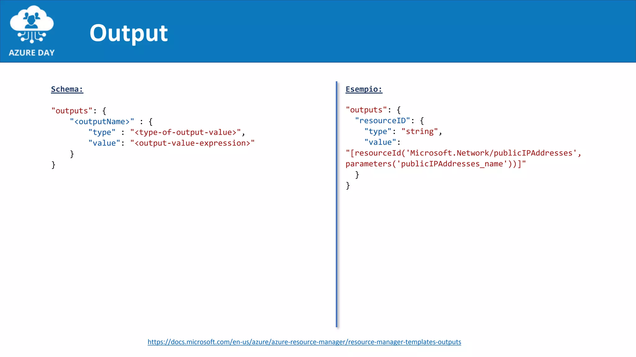 Output
Schema:
"outputs": {
"<outputName>" : {
"type" : "<type-of-output-value>",
"value": "<output-value-expression>"
}
}
Esempio:
"outputs": {
"resourceID": {
"type": "string",
"value":
"[resourceId('Microsoft.Network/publicIPAddresses',
parameters('publicIPAddresses_name'))]"
}
}
https://docs.microsoft.com/en-us/azure/azure-resource-manager/resource-manager-templates-outputs
 