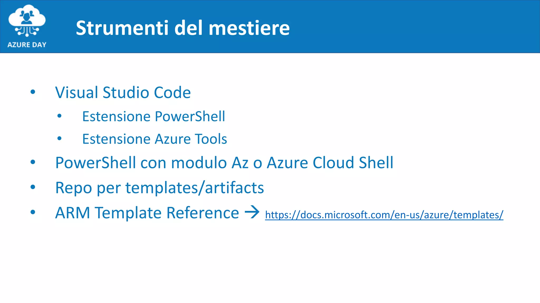 Strumenti del mestiere
• Visual Studio Code
• Estensione PowerShell
• Estensione Azure Tools
• PowerShell con modulo Az o Azure Cloud Shell
• Repo per templates/artifacts
• ARM Template Reference  https://docs.microsoft.com/en-us/azure/templates/
 