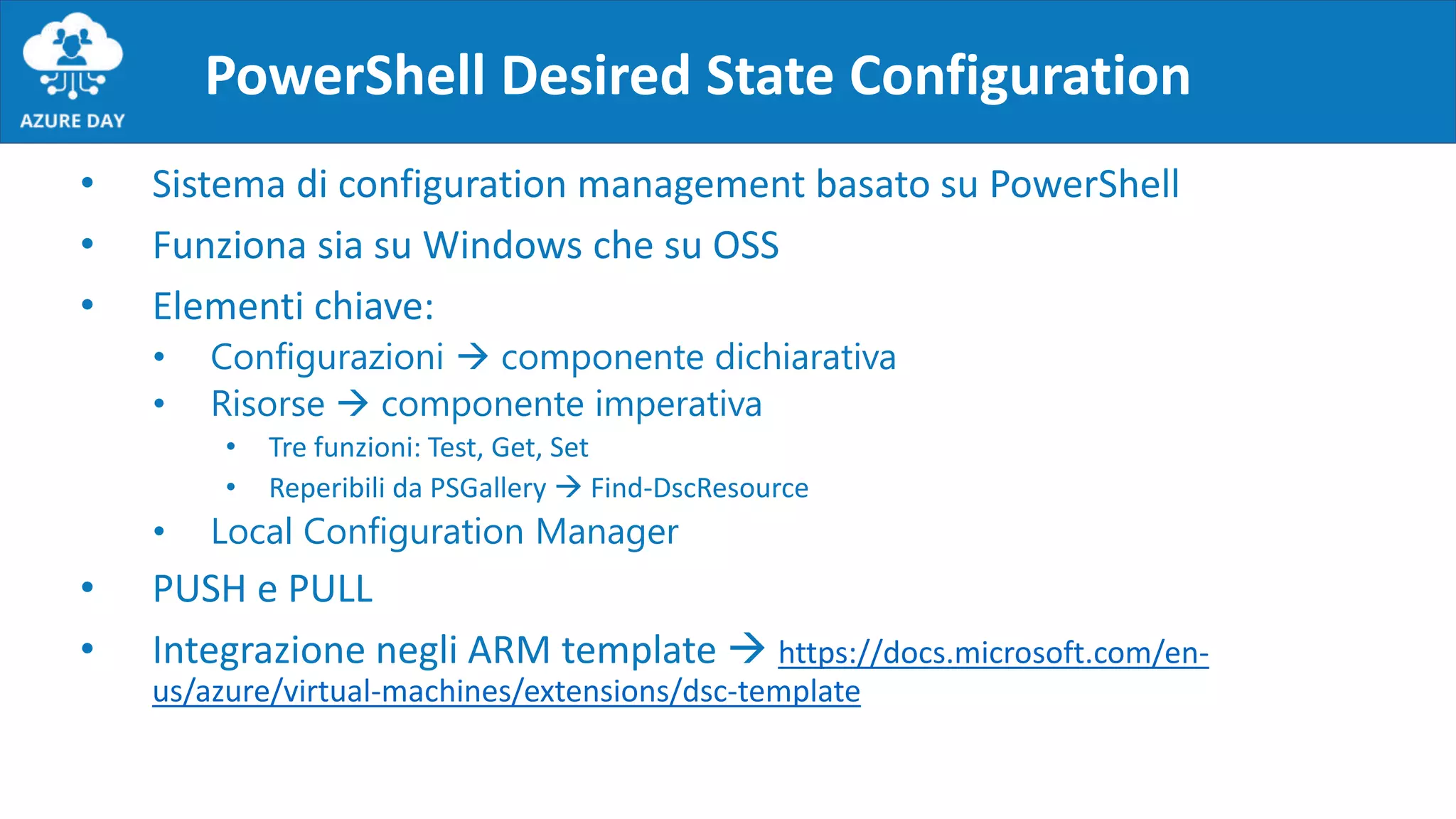 PowerShell Desired State Configuration
• Sistema di configuration management basato su PowerShell
• Funziona sia su Windows che su OSS
• Elementi chiave:
• Configurazioni  componente dichiarativa
• Risorse  componente imperativa
• Tre funzioni: Test, Get, Set
• Reperibili da PSGallery  Find-DscResource
• Local Configuration Manager
• PUSH e PULL
• Integrazione negli ARM template  https://docs.microsoft.com/en-
us/azure/virtual-machines/extensions/dsc-template
 