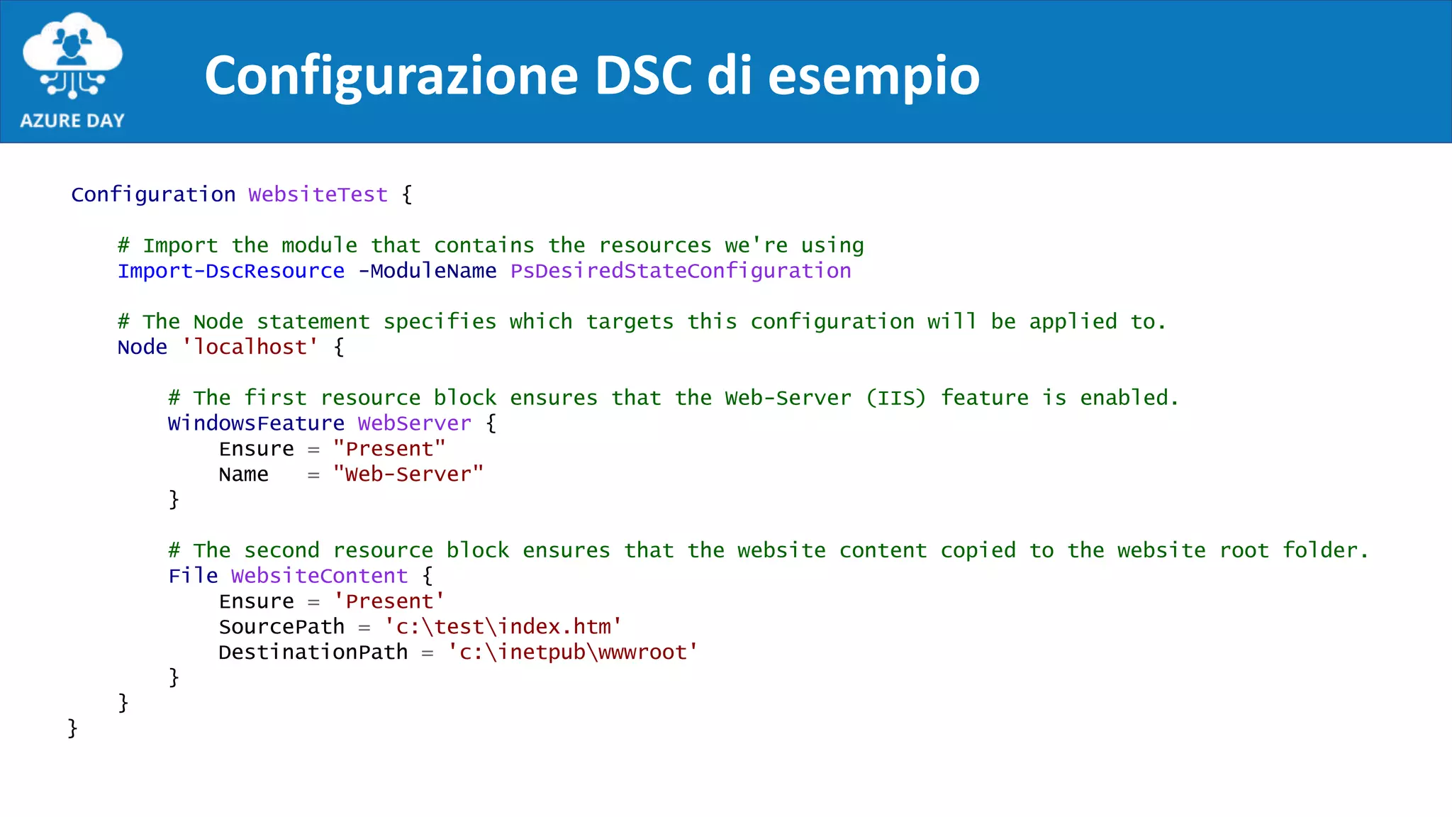 Configurazione DSC di esempio
Configuration WebsiteTest {
# Import the module that contains the resources we're using
Import-DscResource -ModuleName PsDesiredStateConfiguration
# The Node statement specifies which targets this configuration will be applied to.
Node 'localhost' {
# The first resource block ensures that the Web-Server (IIS) feature is enabled.
WindowsFeature WebServer {
Ensure = "Present"
Name = "Web-Server"
}
# The second resource block ensures that the website content copied to the website root folder.
File WebsiteContent {
Ensure = 'Present'
SourcePath = 'c:testindex.htm'
DestinationPath = 'c:inetpubwwwroot'
}
}
}
 