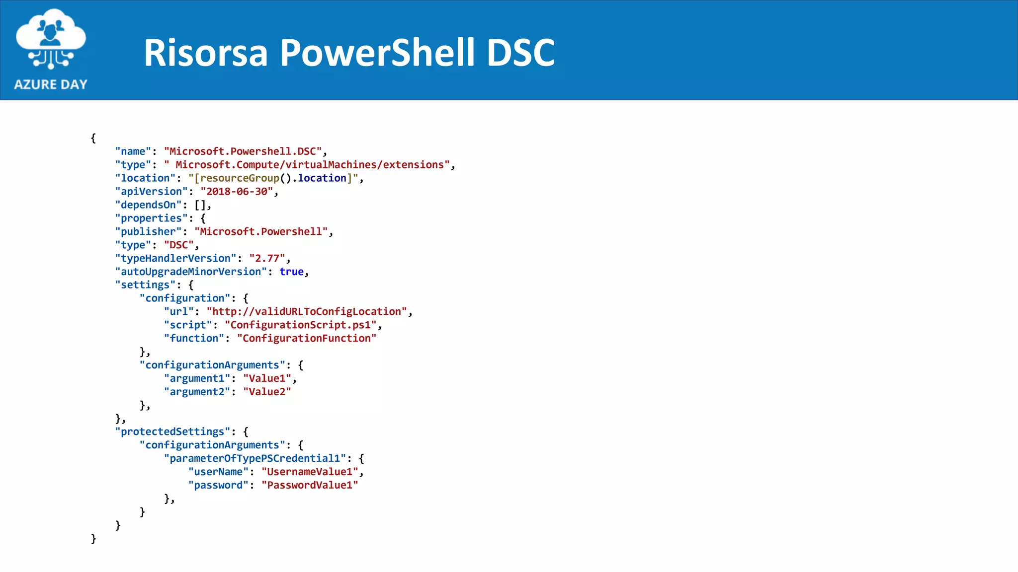 Risorsa PowerShell DSC
{
"name": "Microsoft.Powershell.DSC",
"type": " Microsoft.Compute/virtualMachines/extensions",
"location": "[resourceGroup().location]",
"apiVersion": "2018-06-30",
"dependsOn": [],
"properties": {
"publisher": "Microsoft.Powershell",
"type": "DSC",
"typeHandlerVersion": "2.77",
"autoUpgradeMinorVersion": true,
"settings": {
"configuration": {
"url": "http://validURLToConfigLocation",
"script": "ConfigurationScript.ps1",
"function": "ConfigurationFunction"
},
"configurationArguments": {
"argument1": "Value1",
"argument2": "Value2"
},
},
"protectedSettings": {
"configurationArguments": {
"parameterOfTypePSCredential1": {
"userName": "UsernameValue1",
"password": "PasswordValue1"
},
}
}
}
 
