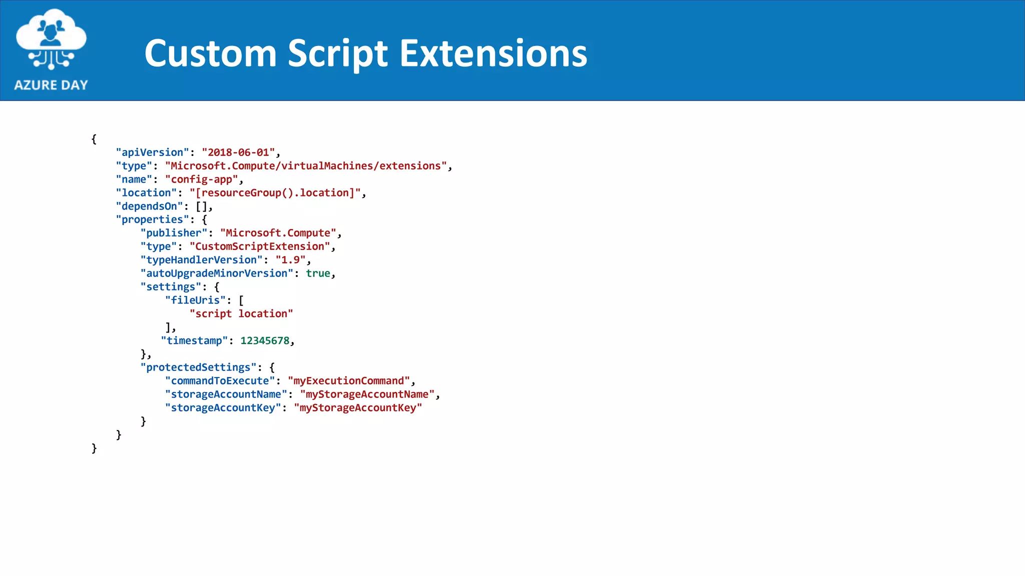 Custom Script Extensions
{
"apiVersion": "2018-06-01",
"type": "Microsoft.Compute/virtualMachines/extensions",
"name": "config-app",
"location": "[resourceGroup().location]",
"dependsOn": [],
"properties": {
"publisher": "Microsoft.Compute",
"type": "CustomScriptExtension",
"typeHandlerVersion": "1.9",
"autoUpgradeMinorVersion": true,
"settings": {
"fileUris": [
"script location"
],
"timestamp": 12345678,
},
"protectedSettings": {
"commandToExecute": "myExecutionCommand",
"storageAccountName": "myStorageAccountName",
"storageAccountKey": "myStorageAccountKey"
}
}
}
 