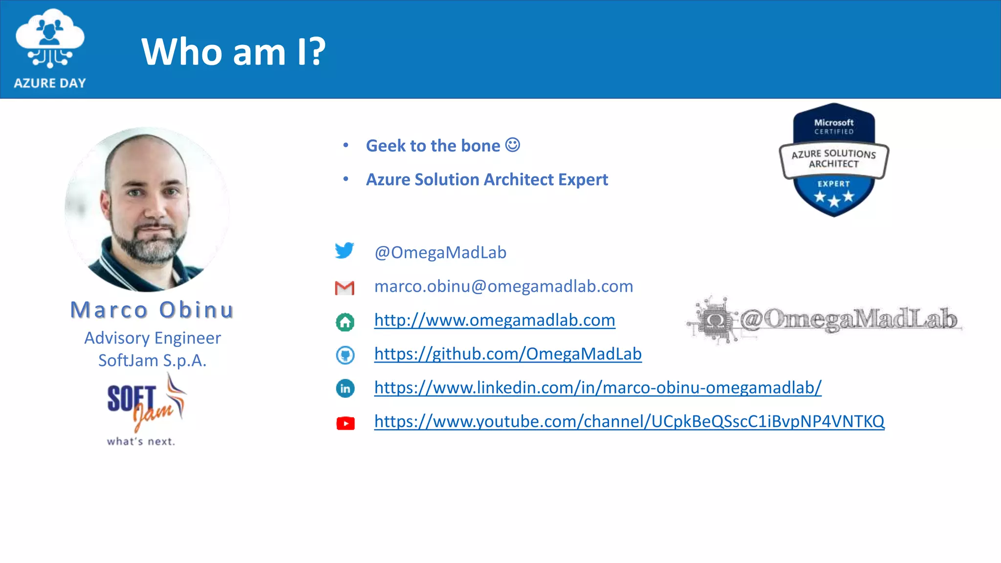 Who am I?
Marco Obinu
@OmegaMadLab
marco.obinu@omegamadlab.com
http://www.omegamadlab.com
https://github.com/OmegaMadLab
https://www.linkedin.com/in/marco-obinu-omegamadlab/
https://www.youtube.com/channel/UCpkBeQSscC1iBvpNP4VNTKQ
• Geek to the bone 
• Azure Solution Architect Expert
Advisory Engineer
SoftJam S.p.A.
 