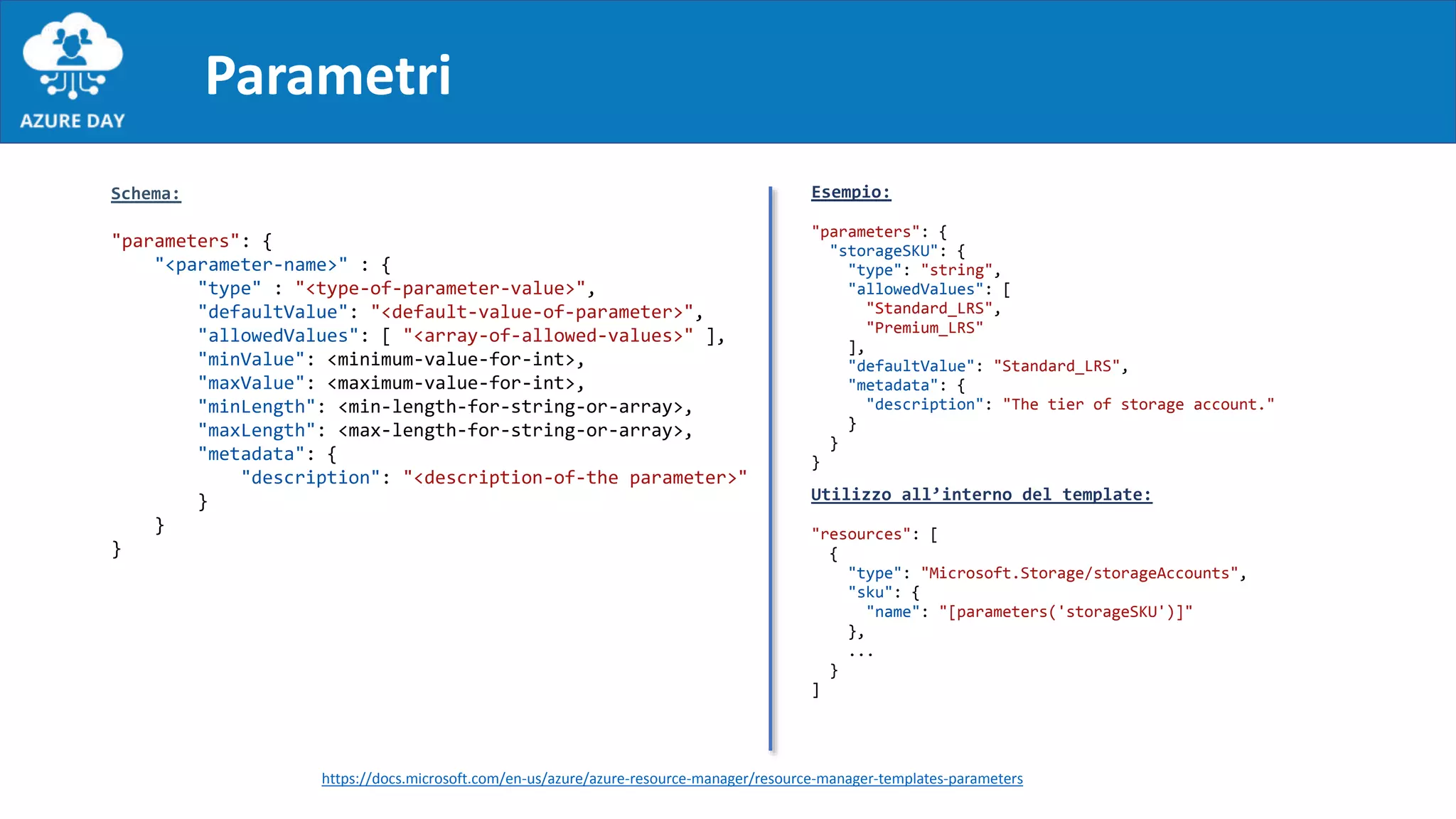 Parametri
Schema:
"parameters": {
"<parameter-name>" : {
"type" : "<type-of-parameter-value>",
"defaultValue": "<default-value-of-parameter>",
"allowedValues": [ "<array-of-allowed-values>" ],
"minValue": <minimum-value-for-int>,
"maxValue": <maximum-value-for-int>,
"minLength": <min-length-for-string-or-array>,
"maxLength": <max-length-for-string-or-array>,
"metadata": {
"description": "<description-of-the parameter>"
}
}
}
Esempio:
"parameters": {
"storageSKU": {
"type": "string",
"allowedValues": [
"Standard_LRS",
"Premium_LRS"
],
"defaultValue": "Standard_LRS",
"metadata": {
"description": "The tier of storage account."
}
}
}
Utilizzo all’interno del template:
"resources": [
{
"type": "Microsoft.Storage/storageAccounts",
"sku": {
"name": "[parameters('storageSKU')]"
},
...
}
]
https://docs.microsoft.com/en-us/azure/azure-resource-manager/resource-manager-templates-parameters
 