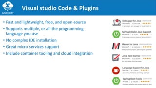 Visual studio Code & Plugins
• Fast and lightweight, free, and open-source
• Supports multiple, or all the programming
language you use
• No complex IDE installation
• Great micro services support
• Include container tooling and cloud integration
 