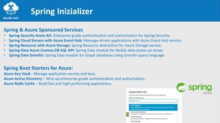 Spring Inizializer
Spring & Azure Sponsored Services
• Spring Security Azure AD: Enterprise-grade authentication and authorization for Spring Security.
• Spring Cloud Stream with Azure Event Hub: Message-driven applications with Azure Event Hub service.
• Spring Resource with Azure Storage: Spring Resource abstraction for Azure Storage service.
• Spring Data Azure Cosmos DB SQL API: Spring Data module for NoSQL data access on Azure.
• Spring Data Gremlin: Spring Data module for Graph databases using Gremlin query language.
Spring Boot Starters for Azure:
Azure Key Vault - Manage application secrets and keys.
Azure Active Directory – Wire up enterprise-grade authentication and authorization.
Azure Redis Cache – Build fast and high-performing applications.
 
