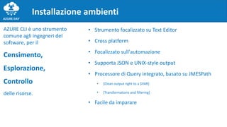 Installazione ambienti
AZURE CLI è uno strumento
comune agli ingegneri del
software, per il
Censimento,
Esplorazione,
Controllo
delle risorse.
• Strumento focalizzato su Text Editor
• Cross platform
• Focalizzato sull'automazione
• Supporta JSON e UNIX-style output
• Processore di Query integrato, basato su JMESPath
• [Clean output right to a $VAR]
• [Transformations and filtering]
• Facile da imparare
 