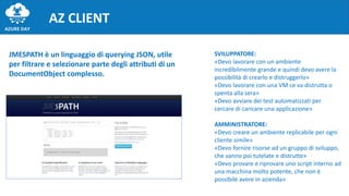 AZ CLIENT
JMESPATH è un linguaggio di querying JSON, utile
per filtrare e selezionare parte degli attributi di un
DocumentObject complesso.
SVILUPPATORE:
«Devo lavorare con un ambiente
incredibilmente grande e quindi devo avere la
possibilità di crearlo e distruggerlo»
«Devo lavorare con una VM ce va distrutta o
spenta alla sera»
«Devo avviare dei test automatizzati per
cercare di caricare una applicazione»
AMMINISTRATORE:
«Devo creare un ambiente replicabile per ogni
cliente simile»
«Devo fornire risorse ad un gruppo di sviluppo,
che vanno poi tutelate e distrutte»
«Devo provare e riprovare uno script interno ad
una macchina molto potente, che non è
possibile avere in azienda»
 