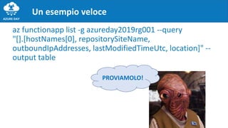 az functionapp list -g azureday2019rg001 --query
"[].[hostNames[0], repositorySiteName,
outboundIpAddresses, lastModifiedTimeUtc, location]" --
output table
Un esempio veloce
PROVIAMOLO!
 