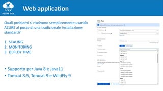 • Supporto per Java 8 e Java11
• Tomcat 8.5, Tomcat 9 e WildFly 9
Web application
Quali problemi si risolvono semplicemente usando
AZURE al posto di una tradizionale installazione
standard?
1. SCALING
2. MONITORING
3. DEPLOY TIME
 