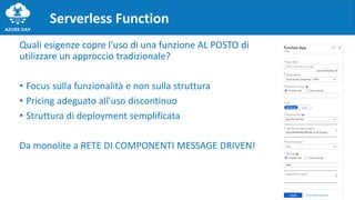 Quali esigenze copre l’uso di una funzione AL POSTO di
utilizzare un approccio tradizionale?
• Focus sulla funzionalità e non sulla struttura
• Pricing adeguato all’uso discontinuo
• Struttura di deployment semplificata
Da monolite a RETE DI COMPONENTI MESSAGE DRIVEN!
Serverless Function
 