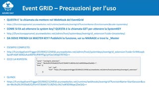 Event GRID – Precauzioni per l’uso
• QUESTA E' la chiamata da mettere nel WebHook del EventGrid
• https://{functionappname}.azurewebsites.net/runtime/webhooks/eventgrid?functionName={functionname}&code={systemkey}
• COME SI FA ad ottenere la system key? QUESTA è la chiamata GET per ottenere la SystemKEY
• http://{functionappname}.azurewebsites.net/admin/host/systemkeys/eventgrid_extension?code={masterkey}
• DA DOVE PRENDI LA MASTER KEY? Pubblichi la funzione, vai su MANAGE e trovi la _Master
• ESEMPIO COMPLETO:
• http://FuncAppEventTrigger20190422124458.azurewebsites.net/admin/host/systemkeys/eventgrid_extension?code=Sri9IKxvpb
bpJdFn6dF3dlXZoAuk4DF6URWYf5g1yVGw1A0q0787AQ==
• ECCO LA RISPOSTA:
• QUINDI:
• https://FuncAppEventTrigger20190422124458.azurewebsites.net/runtime/webhooks/eventgrid?functionName=StartSession&co
de=Bks9oZKL9VS9aB2O/Poir073bW671UBZhGc34//vdK9ZtMqw2ZwQiQ==
{
"name": "eventgrid_extension",
"value": "Bks9oZKL9VS9aB2O/Poir073bW671UBZhGc34//vdK9ZtMqw2ZwQiQ==",
"links": [{
"rel": "self",
"href": "https://funcappeventtrigger20190422124458.azurewebsites.net/admin/host/systemkeys/eventgrid_extension"
}]
}
 