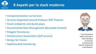 • Componentization via Services
• Services Organized around Products NOT Projects
• Smart endpoints and dumb pipes
• Decentralized Data Management (Bounded Context)
• Polyglot Persistence
• Infrastructure Automation (Self-service)
• Design for Failure
• Sophisticated monitoring
8 Aspetti per lo stack moderno
Cross-functional
teams such that a
team owning a
service has
everyone they
need to implement
a new feature.
 