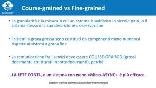 • La granularità è la misura in cui un sistema è suddiviso in piccole parti, o il
sistema stesso o la sua descrizione o osservazione.
• I sistemi a grana grossa sono costituiti da componenti meno numerosi
rispetto ai sistemi a grana fine
• La comunicazione fra i servizi deve essere COURSE-GRAINED (grossi
documenti, strutturati in sottodocumenti), perché…
…LA RETE CONTA, e un sistema con meno «Micro-ASYNC» è più efficace.
Course-grained vs Fine-grained
coarser-grained communication between services
 