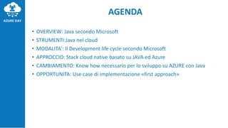 AGENDA
• OVERVIEW: Java secondo Microsoft
• STRUMENTI:Java nel cloud
• MODALITA’: Il Development life cycle secondo Microsoft
• APPROCCIO: Stack cloud native basato su JAVA ed Azure
• CAMBIAMENTO: Know how necessario per lo sviluppo su AZURE con Java
• OPPORTUNITA: Use case di implementazione «first approach»
 