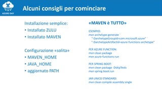 Installazione semplice:
• Installato ZULU
• Installato MAVEN
Configurazione «solita»
• MAVEN_HOME
• JAVA_HOME
• aggiornato PATH
Alcuni consigli per cominciare
«MAVEN è TUTTO»
ESEMPIO:
mvn archetype:generate `
"-DarchetypeGroupId=com.microsoft.azure" `
"-DarchetypeArtifactId=azure-functions-archetype"
PER AZURE FUNCTION:
mvn clean package
mvn azure-functions:run
PER SPRING BOOT:
mvn clean package -DskipTests
mvn spring-boot:run
JAR UNICO STANDARD:
mvn clean compile assembly:single
 