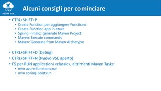 • CTRL+SHIFT+P
• Create Function per aggiungere Functions
• Create Function app in azure
• Spring initializ: generate Maven Project
• Maven: Execute commands
• Maven: Generate from Maven Archetype
• CTRL+SHIFT+D (Debug)
• CTRL+SHIFT+N (Nuovo VSC aperto)
• F5 per RUN applicazioni «classic», altrimenti Maven Tasks:
• mvn azure-functions:run
• mvn spring-boot:run
Alcuni consigli per cominciare
 